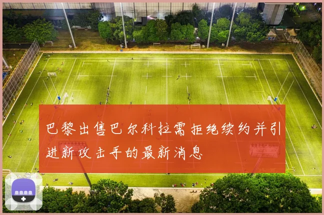 巴黎出售巴尔科拉需拒绝续约并引进新攻击手的最新消息