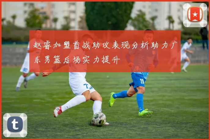赵睿加盟首战助攻表现分析助力广东男篮后场实力提升