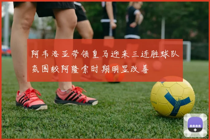 阿韦洛亚带领皇马迎来三连胜球队氛围较阿隆索时期明显改善