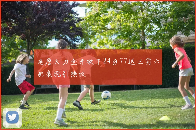 老詹火力全开砍下24分77送三罚六犯表现引热议