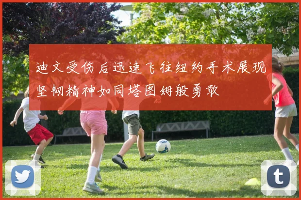 迪文受伤后迅速飞往纽约手术展现坚韧精神如同塔图姆般勇敢