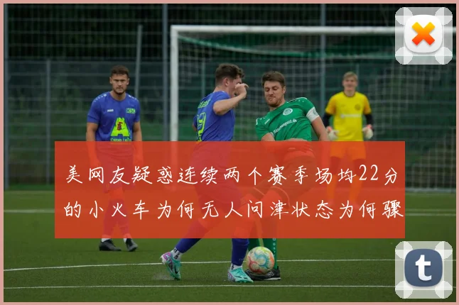 美网友疑惑连续两个赛季场均22分的小火车为何无人问津状态为何骤降