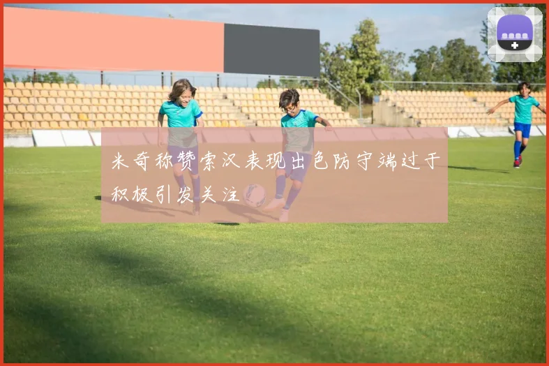 米奇称赞索汉表现出色防守端过于积极引发关注
