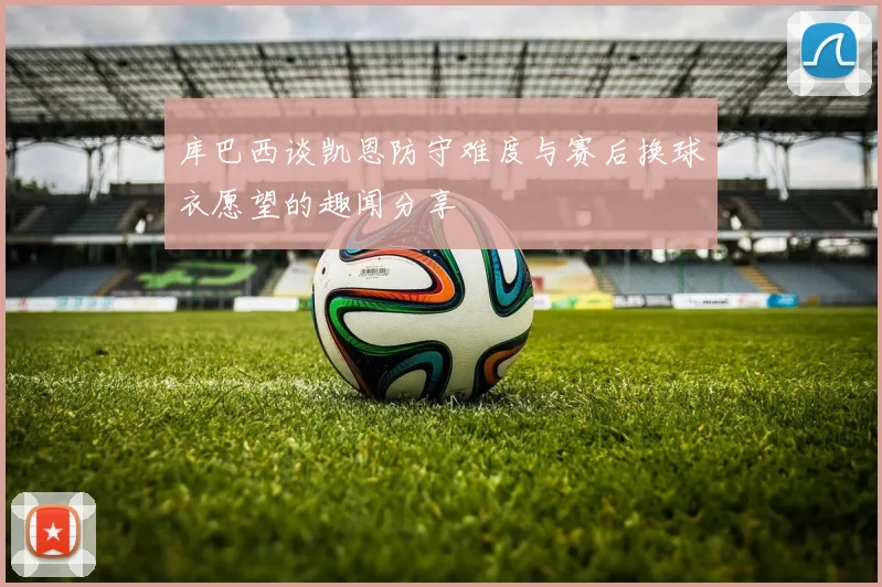 库巴西谈凯恩防守难度与赛后换球衣愿望的趣闻分享
