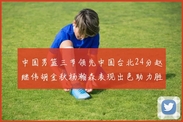 中国男篮三节领先中国台北24分赵继伟胡金秋杨瀚森表现出色助力胜利