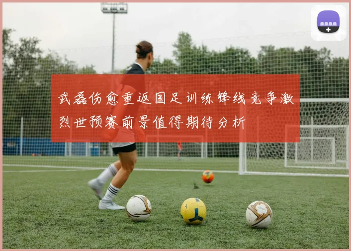 武磊伤愈重返国足训练锋线竞争激烈世预赛前景值得期待分析