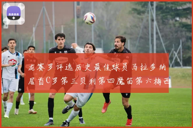 龙赛罗评选历史最佳球员马拉多纳居首C罗第三贝利第四魔笛第六梅西第七
