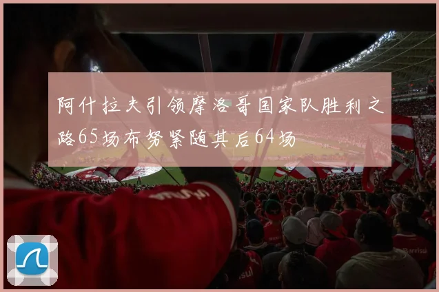 阿什拉夫引领摩洛哥国家队胜利之路65场布努紧随其后64场