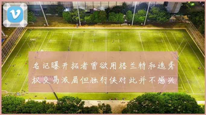 名记曝开拓者曾欲用格兰特和选秀权交易浓眉但独行侠对此并不感兴趣