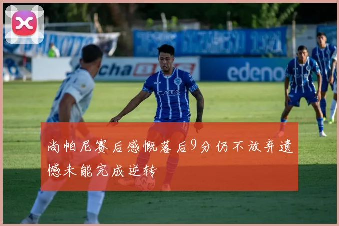 尚帕尼赛后感慨落后9分仍不放弃遗憾未能完成逆转