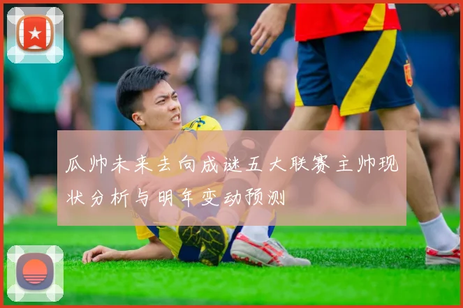 瓜帅未来去向成谜五大联赛主帅现状分析与明年变动预测