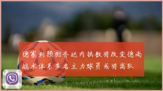 德塞利预测齐达内执教将改变德尚战术体系多名主力球员或将离队