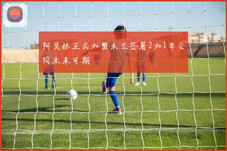 阿莫林正式加盟米兰签署2加1年合同未来可期