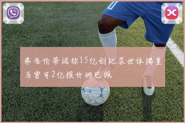 弗洛伦蒂诺称15亿创纪录世体揭皇马曾可2亿报价姆巴佩