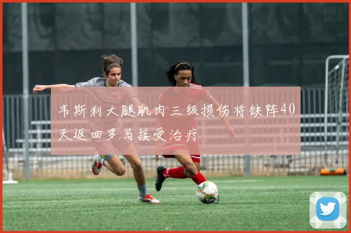 韦斯利大腿肌肉三级损伤将缺阵40天返回罗马接受治疗