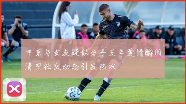 申京与女友疑似分手五年爱情瞬间清空社交动态引发热议