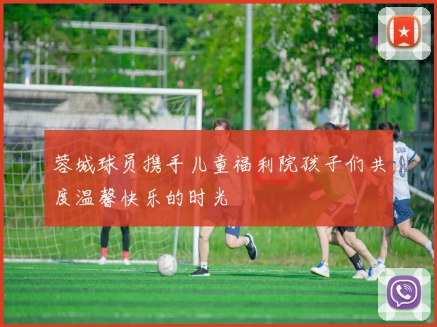 蓉城球员携手儿童福利院孩子们共度温馨快乐的时光